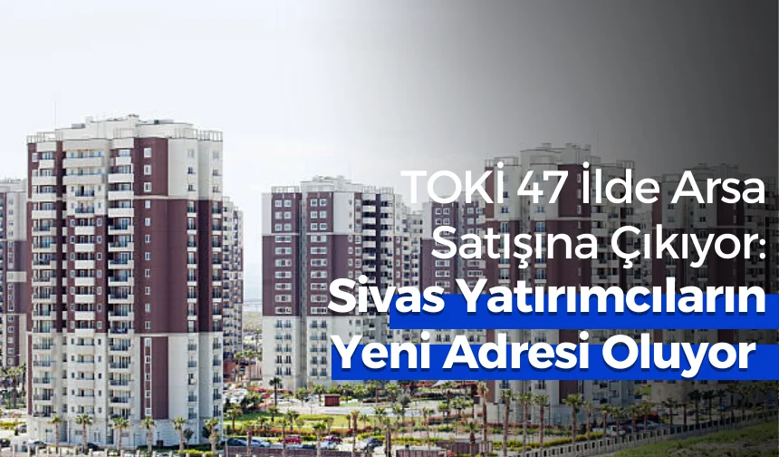 TOKİ 47 İlde Arsa Satışına Çıkıyor: Sivas Yatırımcıların Yeni Adresi Oluyor