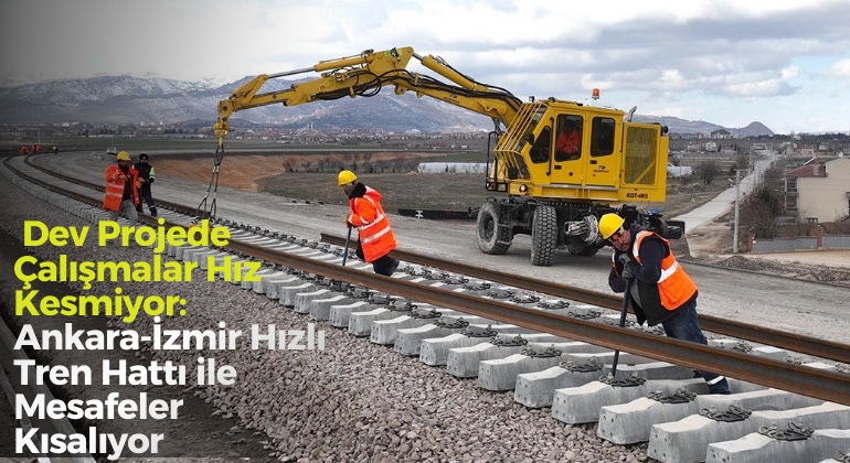 Dev Projede Çalışmalar Hız Kesmiyor: Ankara-İzmir Hızlı Tren Hattı ile Mesafeler Kısalıyor