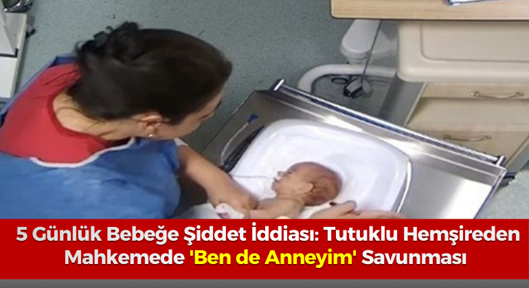 5 Günlük Bebeğe Şiddet İddiası: Tutuklu Hemşireden Mahkemede ‘Ben de Anneyim’ Savunması